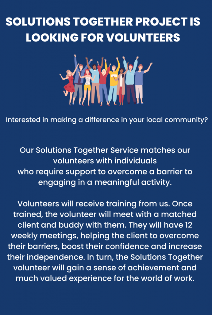 SOLUTIONS TOGETHER project is looking for VOLUNTEERS Interested in making a difference in your local community? Our Solutions Together Service matches our volunteers with individuals who require support to overcome a barrier to engaging in a meaningful activity. Volunteers will receive training from us. Once trained, the volunteer will meet with a matched client and buddy with them. They will have 12 weekly meetings, helping the client to overcome their barriers, boost their confidence and increase their independence. In turn, the Solutions Together volunteer will gain a sense of achievement and much valued experience for the world of work.
